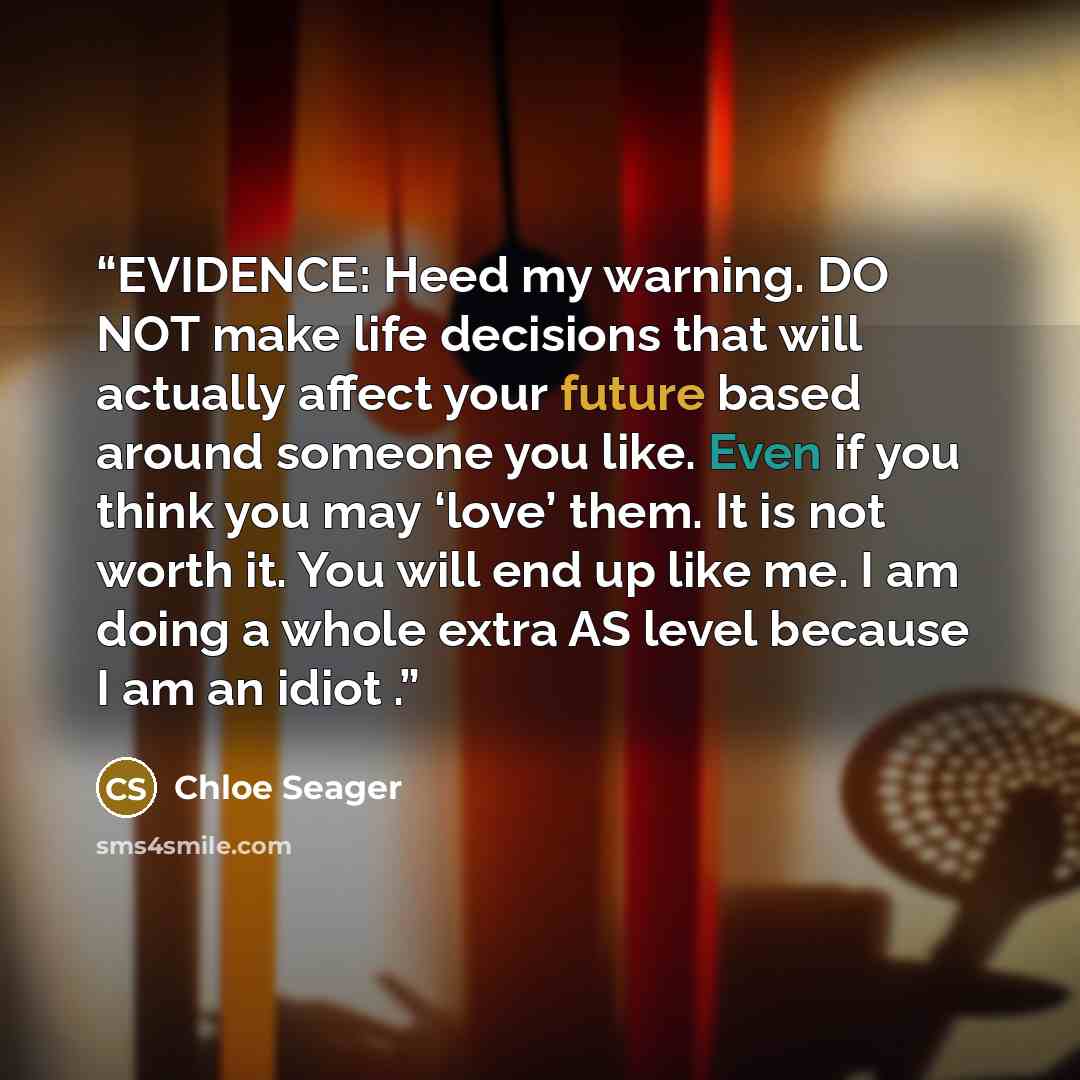 “EVIDENCE: Heed my warning. DO NOT make life decisions that will actually affect your future based around someone you like. Even if you think you may ‘love’ them. It is not worth it. You will end up like me. I am doing a whole extra AS level because I am an idiot .” quote by Chloe Seager
