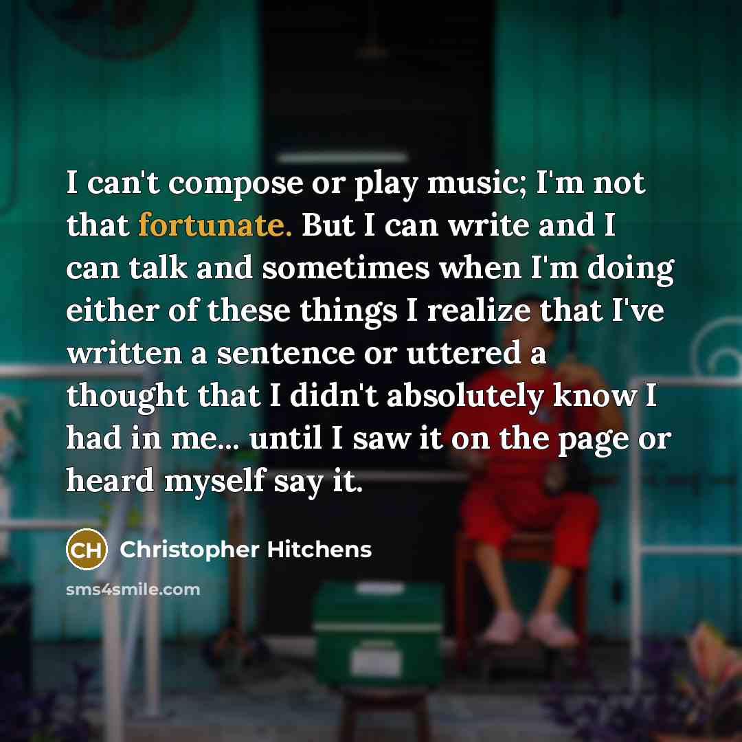 “I can't compose or play music; I'm not that fortunate. But I can write and I can talk and sometimes when I'm doing either of these things I realize that I've written a sentence or uttered a thought that I didn't absolutely know I had in me... until I saw it on the page or heard myself say it.” quote by Christopher Hitchens