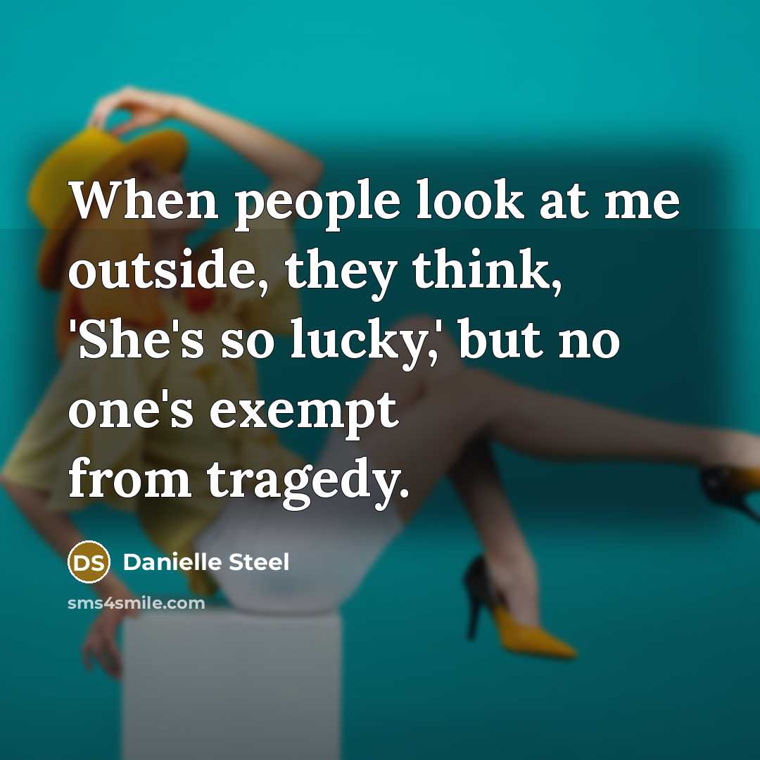 “When people look at me outside, they think, 'She's so lucky,' but no one's exempt from tragedy.” quote by Danielle Steel