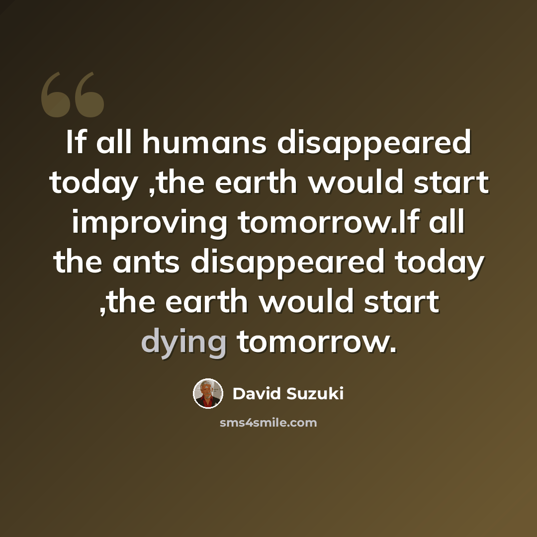 “If all humans disappeared today ,the earth would start improving tomorrow.If all the ants disappeared today ,the earth would start dying tomorrow.” quote by David Suzuki