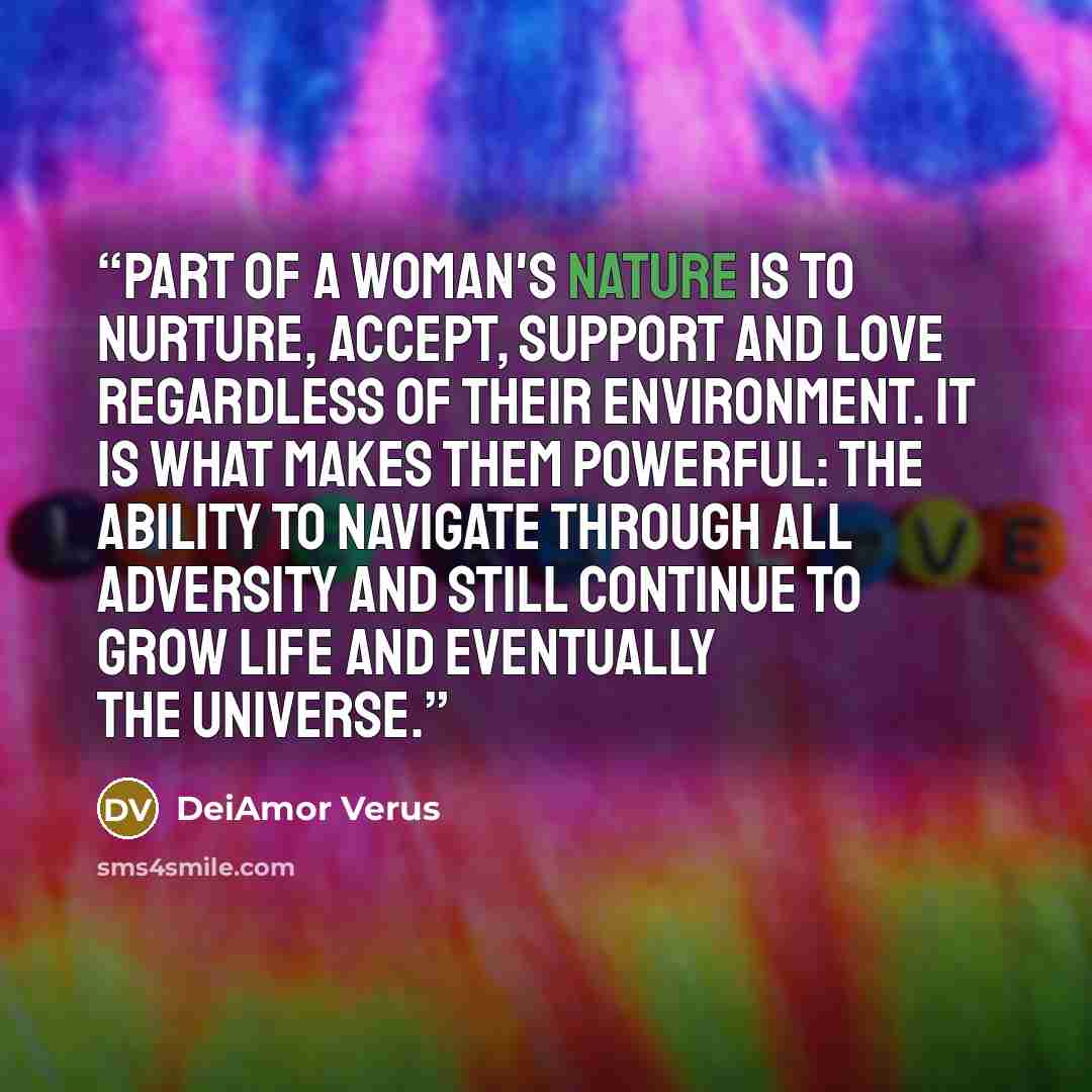 “Part of a woman's nature is to nurture, accept, support and love regardless of their environment. It is what makes them powerful: the ability to navigate through all adversity and still continue to grow life and eventually the universe.” quote by DeiAmor Verus
