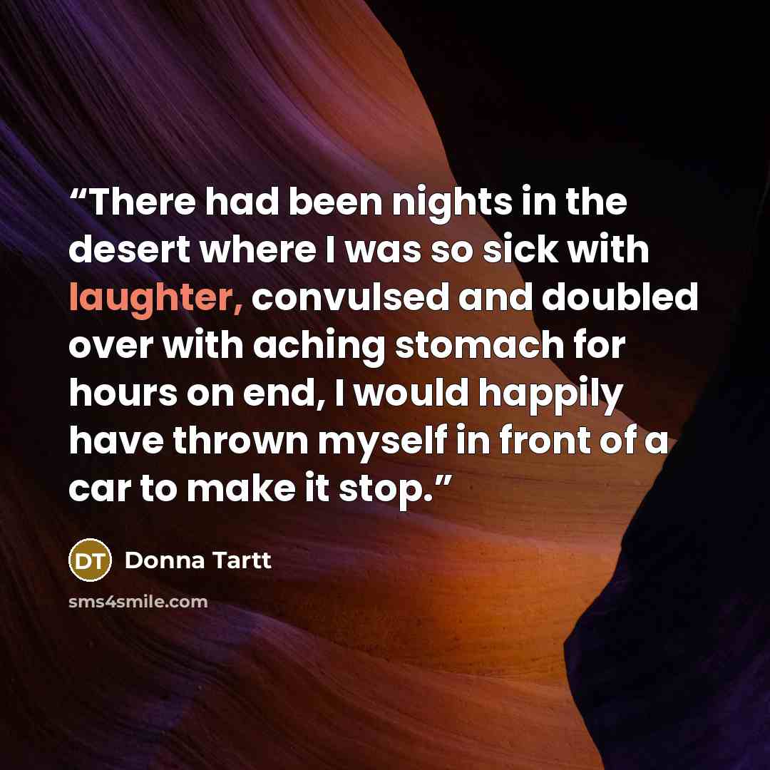 “There had been nights in the desert where I was so sick with laughter, convulsed and doubled over with aching stomach for hours on end, I would happily have thrown myself in front of a car to make it stop.” quote by Donna Tartt