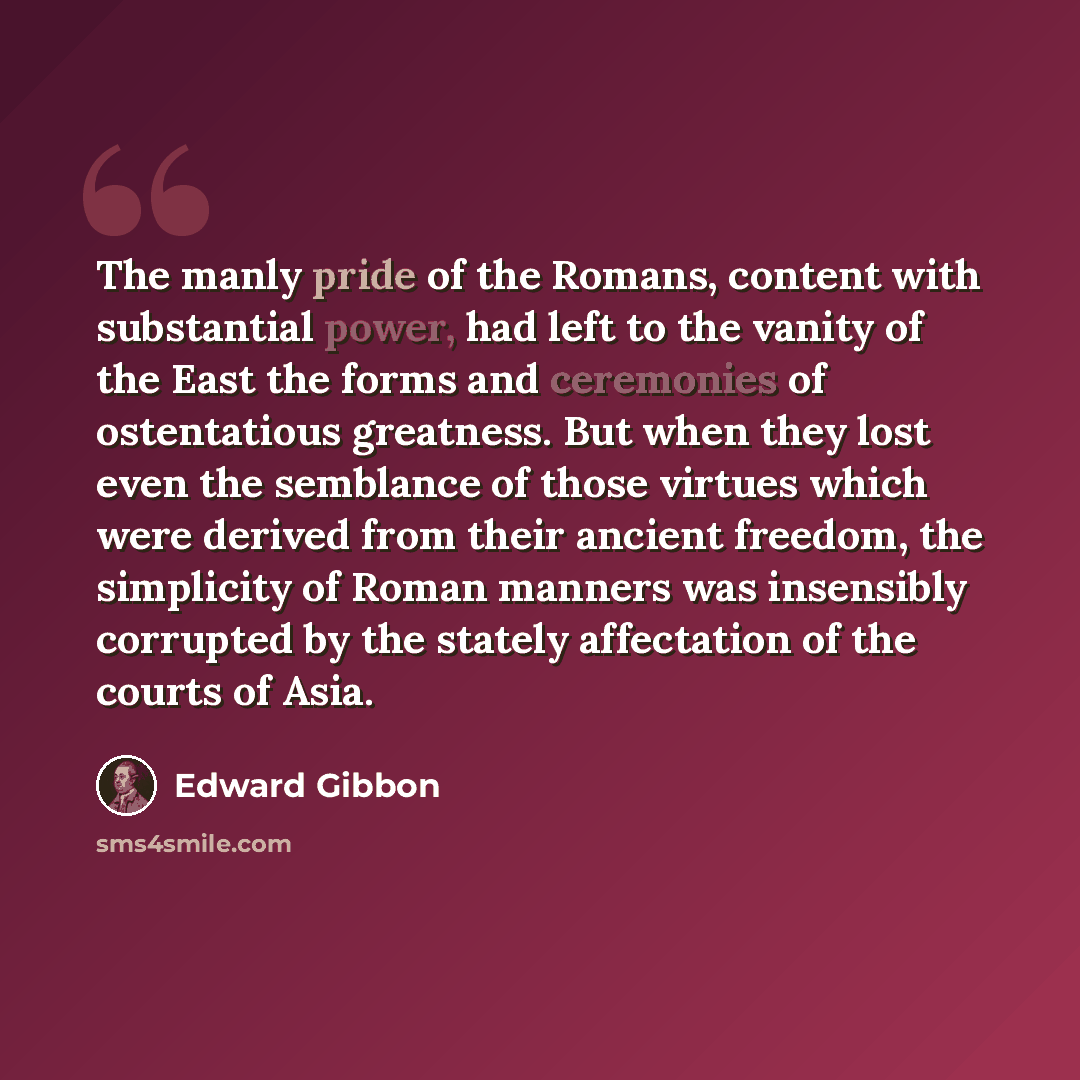 “The manly pride of the Romans, content with substantial power, had left to the vanity of the East the forms and ceremonies of ostentatious greatness. But when they lost even the semblance of those virtues which were derived from their ancient freedom, the simplicity of Roman manners was insensibly…” quote by Edward Gibbon