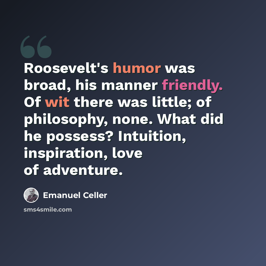 “Roosevelt's humor was broad, his manner friendly. Of wit there was little; of philosophy, none. What did he possess? Intuition, inspiration, love of adventure.” quote by Emanuel Celler