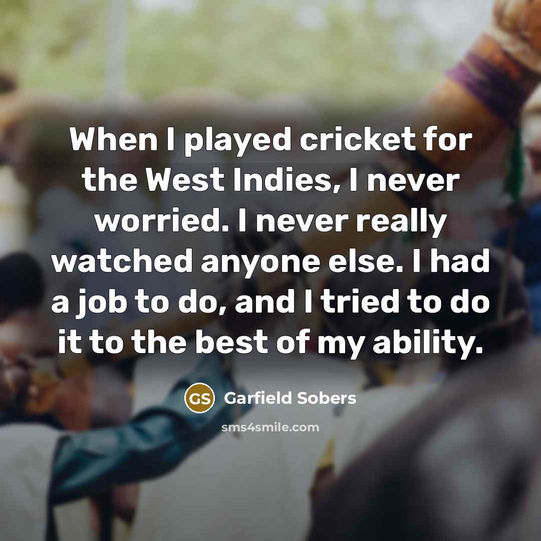 “When I played cricket for the West Indies, I never worried. I never really watched anyone else. I had a job to do, and I tried to do it to the best of my ability.” quote by Garfield Sobers