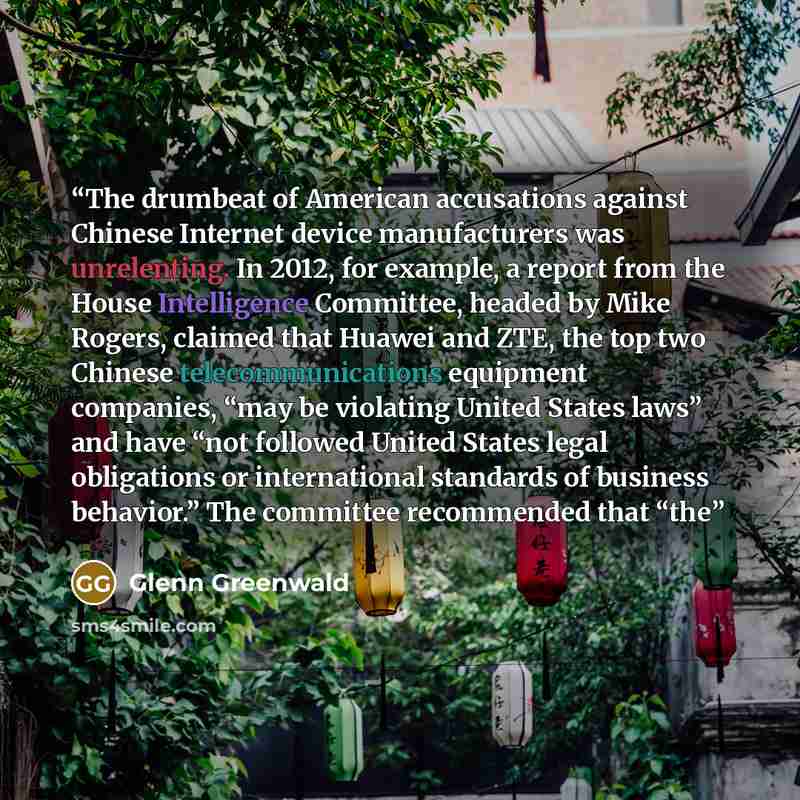 “The drumbeat of American accusations against Chinese Internet device manufacturers was unrelenting. In 2012, for example, a report from the House Intelligence Committee, headed by Mike Rogers, claimed that Huawei and ZTE, the top two Chinese telecommunications equipment companies, “may be…” quote by Glenn Greenwald