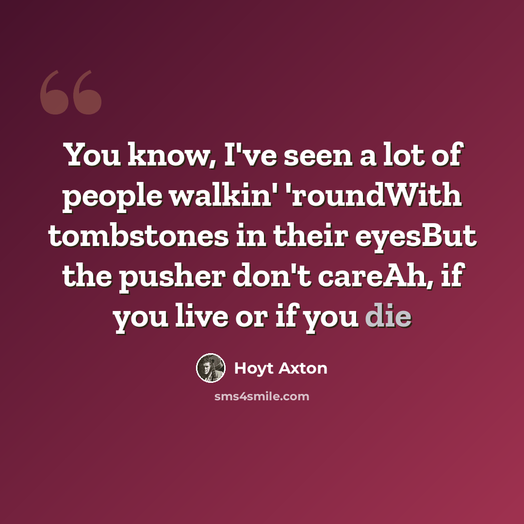 “You know, I've seen a lot of people walkin' 'roundWith tombstones in their eyesBut the pusher don't careAh, if you live or if you die” quote by Hoyt Axton