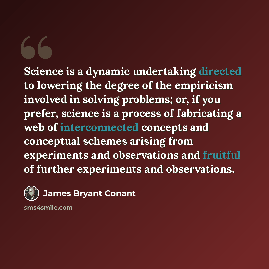 “Science is a dynamic undertaking directed to lowering the degree of the empiricism involved in solving problems; or, if you prefer, science is a process of fabricating a web of interconnected concepts and conceptual schemes arising from experiments and observations and fruitful of further…” quote by James Bryant Conant