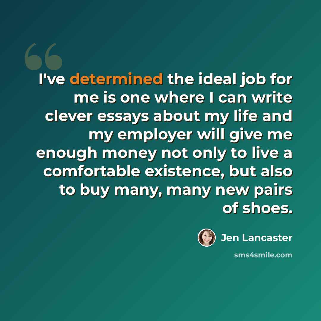 “I've determined the ideal job for me is one where I can write clever essays about my life and my employer will give me enough money not only to live a comfortable existence, but also to buy many, many new pairs of shoes.” quote by Jen Lancaster