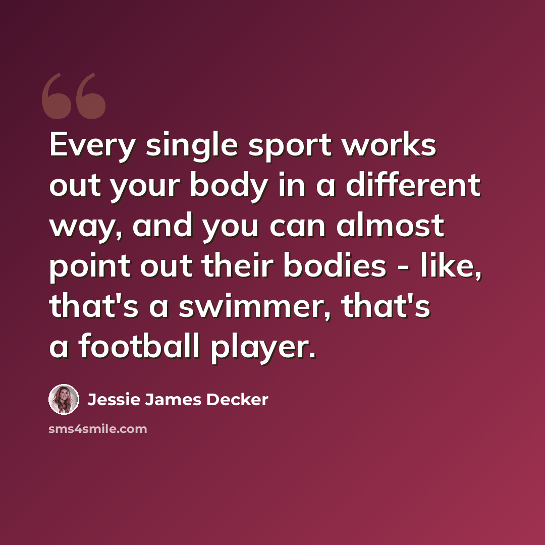 “Every single sport works out your body in a different way, and you can almost point out their bodies - like, that's a swimmer, that's a football player.” quote by Jessie James Decker