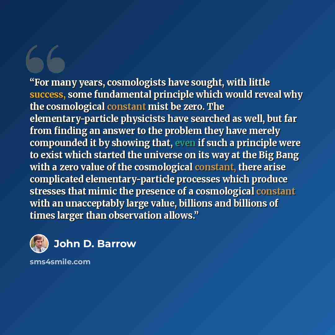 “For many years, cosmologists have sought, with little success, some fundamental principle which would reveal why the cosmological constant mist be zero. The elementary-particle physicists have searched as well, but far from finding an answer to the problem they have merely compounded it by showing…” quote by John D. Barrow