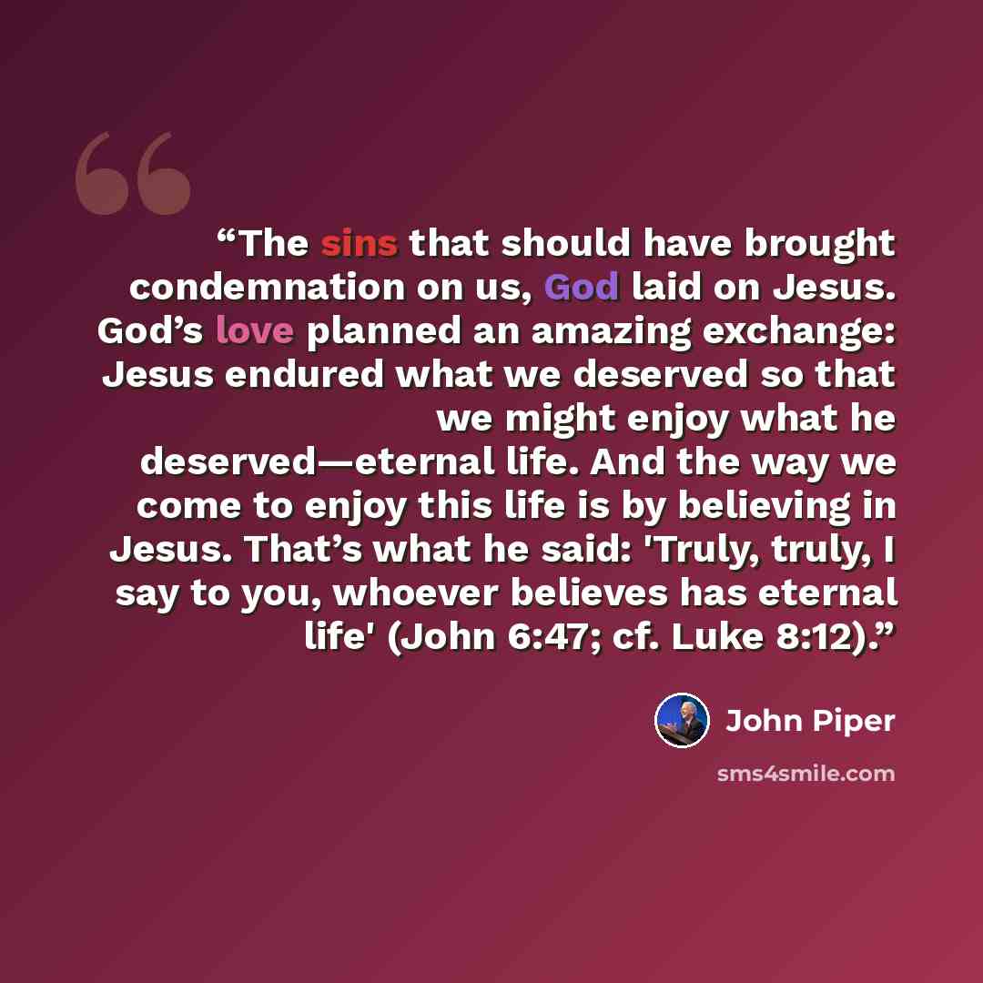 “The sins that should have brought condemnation on us, God laid on Jesus. God’s love planned an amazing exchange: Jesus endured what we deserved so that we might enjoy what he deserved—eternal life. And the way we come to enjoy this life is by believing in Jesus. That’s what he said: 'Truly, truly…” quote by John Piper