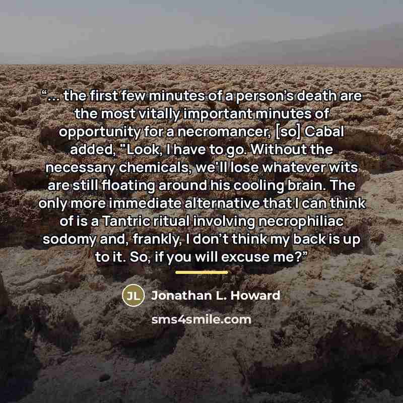 “... the first few minutes of a person's death are the most vitally important minutes of opportunity for a necromancer, [so] Cabal added, "Look, I have to go. Without the necessary chemicals, we'll lose whatever wits are still floating around his cooling brain. The only more immediate alternative…” quote by Jonathan L. Howard