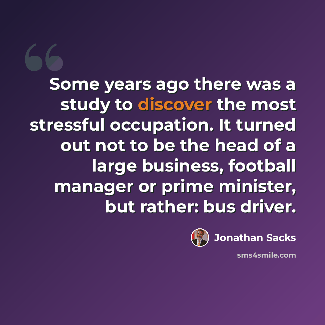 “Some years ago there was a study to discover the most stressful occupation. It turned out not to be the head of a large business, football manager or prime minister, but rather: bus driver.” quote by Jonathan Sacks