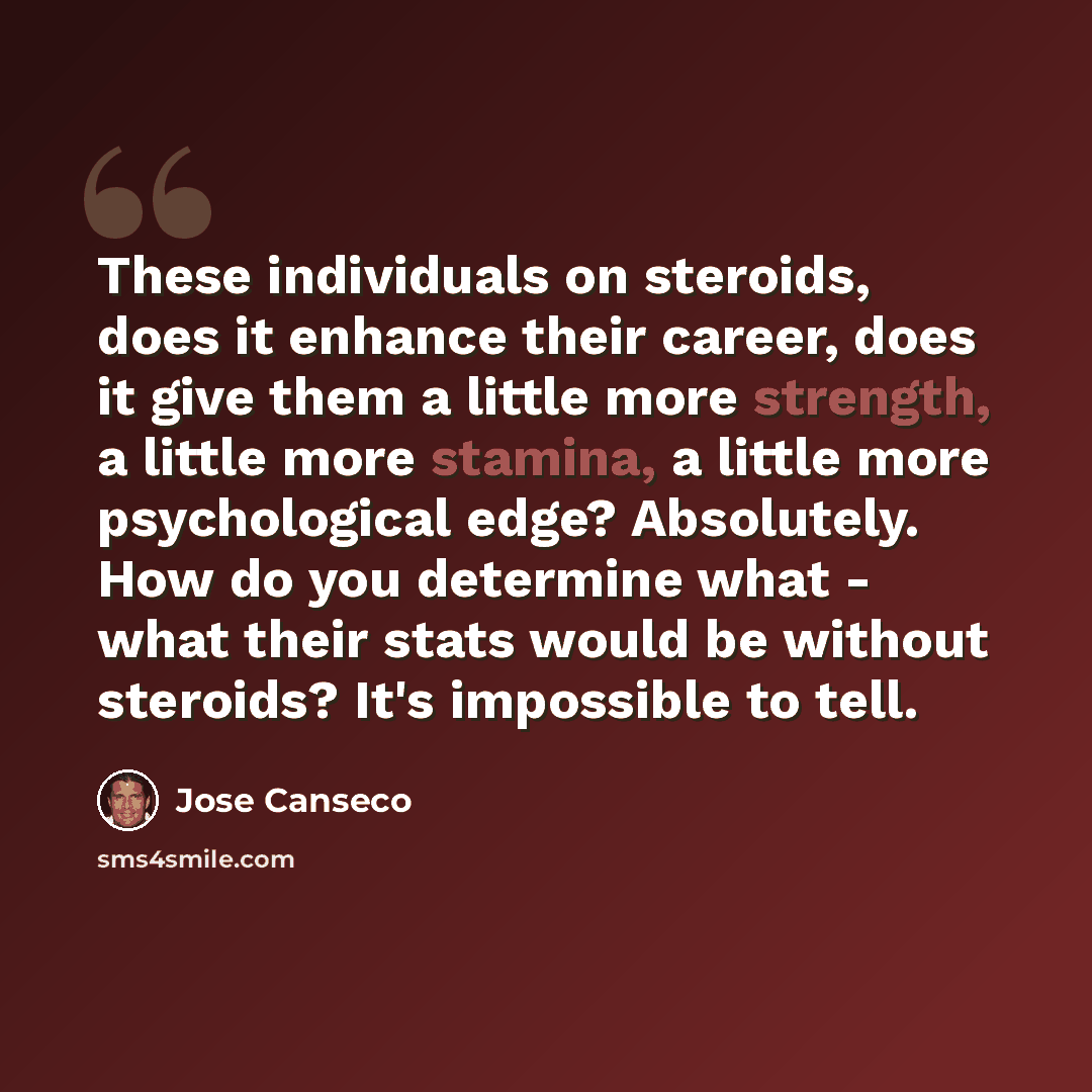 “These individuals on steroids, does it enhance their career, does it give them a little more strength, a little more stamina, a little more psychological edge? Absolutely. How do you determine what - what their stats would be without steroids? It's impossible to tell.” quote by Jose Canseco