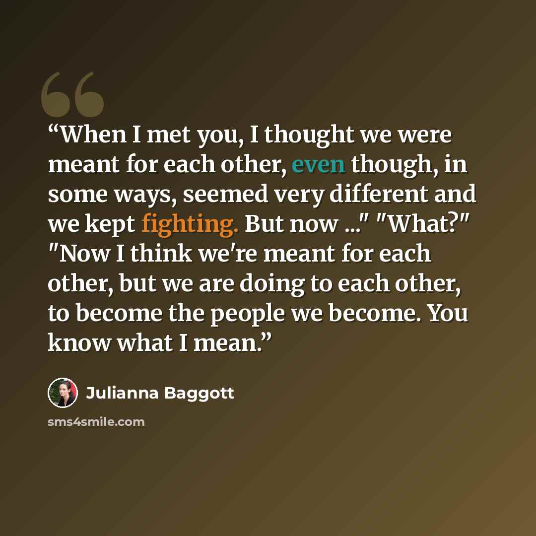“When I met you, I thought we were meant for each other, even though, in some ways, seemed very different and we kept fighting. But now ..." "What?" "Now I think we're meant for each other, but we are doing to each other, to become the people we become. You know what I mean.” quote by julianna baggott