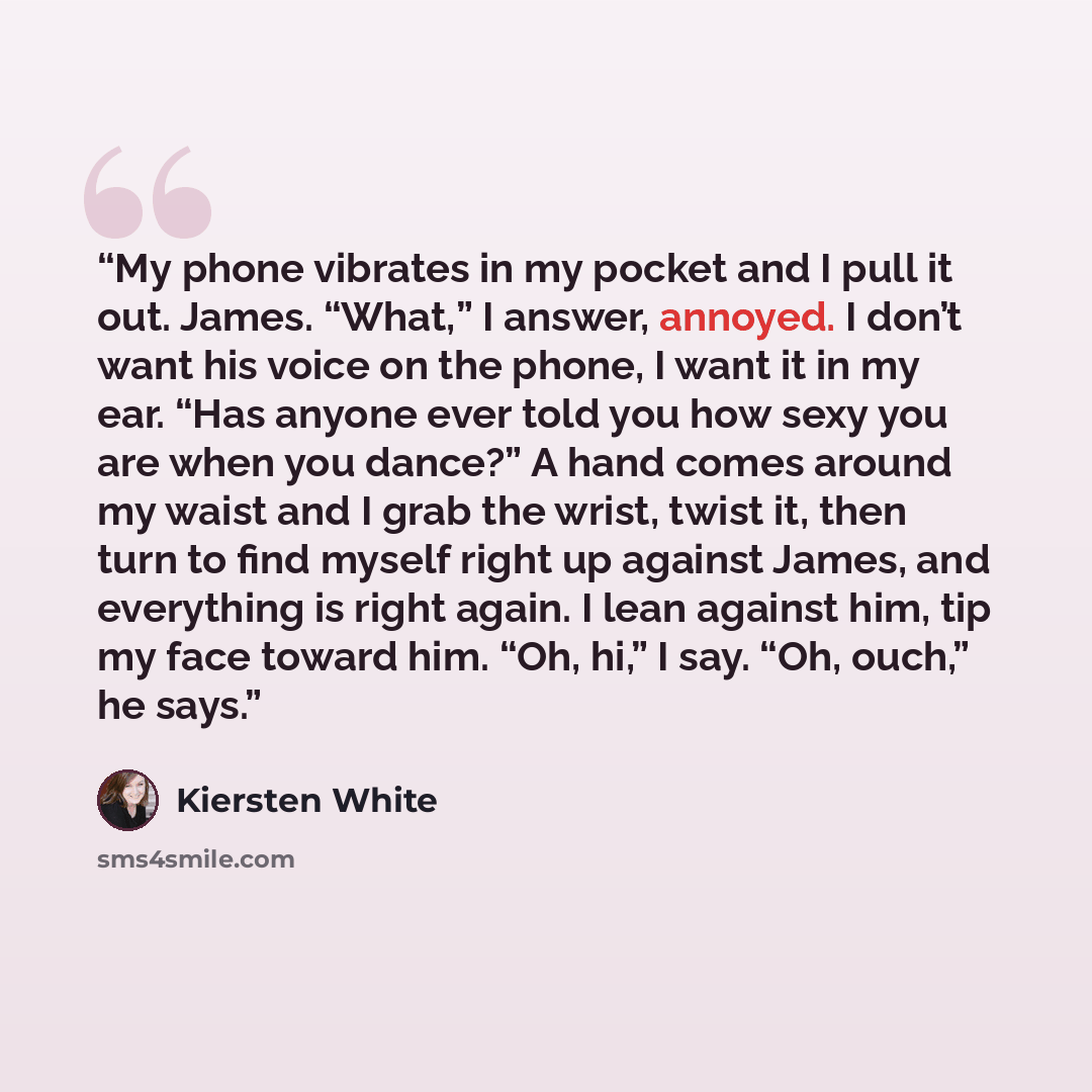 “My phone vibrates in my pocket and I pull it out. James. “What,” I answer, annoyed. I don’t want his voice on the phone, I want it in my ear. “Has anyone ever told you how sexy you are when you dance?” A hand comes around my waist and I grab the wrist, twist it, then turn to find myself right up…” quote by Kiersten White
