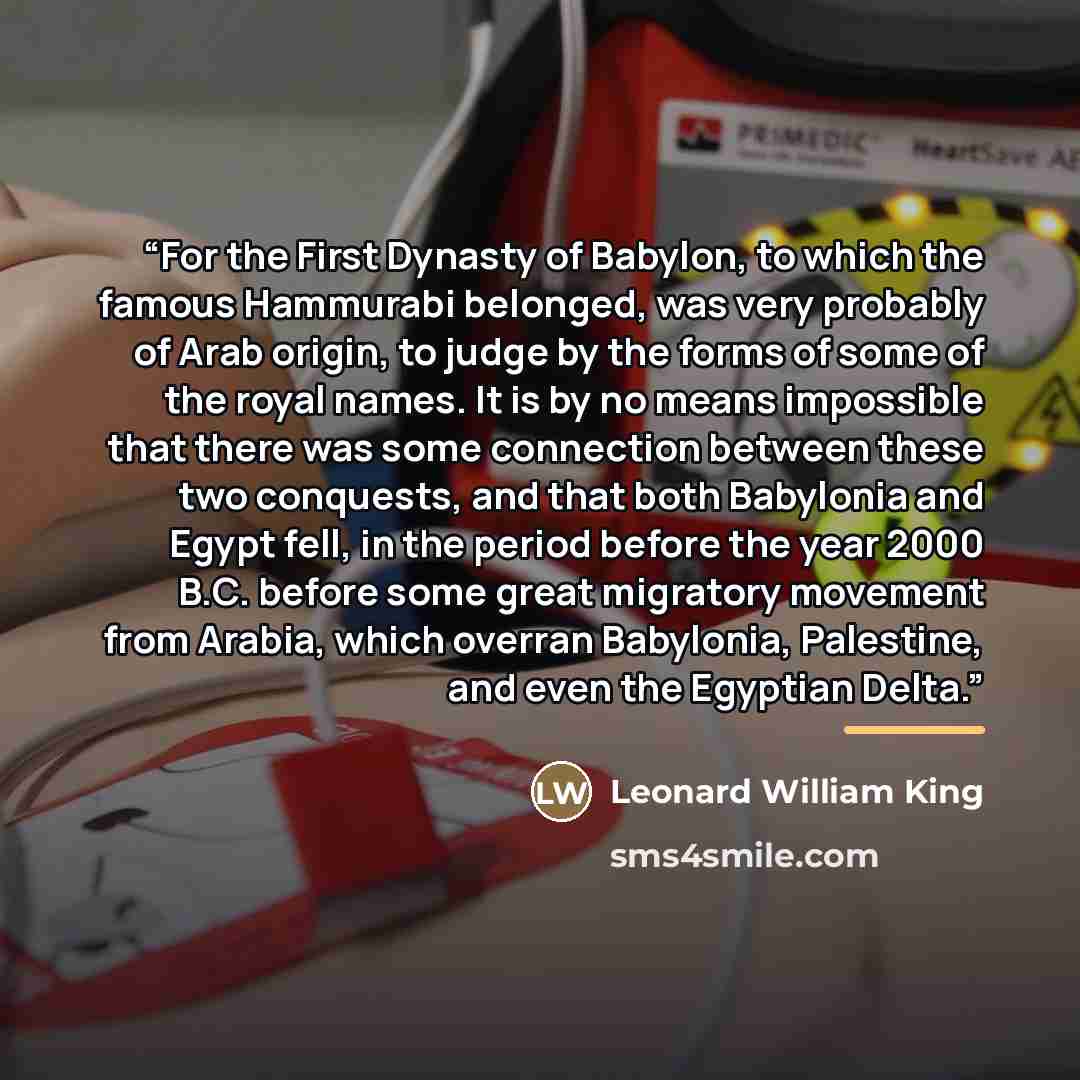 “For the First Dynasty of Babylon, to which the famous Hammurabi belonged, was very probably of Arab origin, to judge by the forms of some of the royal names. It is by no means impossible that there was some connection between these two conquests, and that both Babylonia and Egypt fell, in the…” quote by Leonard William King