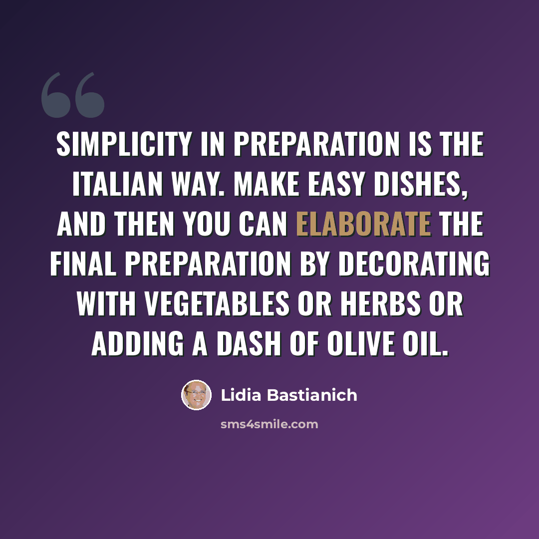 “Simplicity in preparation is the Italian way. Make easy dishes, and then you can elaborate the final preparation by decorating with vegetables or herbs or adding a dash of olive oil.” quote by Lidia Bastianich