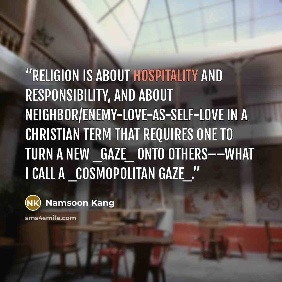 “Religion is about hospitality and responsibility, and about neighbor/enemy-love-as-self-love in a Christian term that requires one to turn a new _gaze_ onto others––what I call a _cosmopolitan gaze_.” quote by Namsoon Kang
