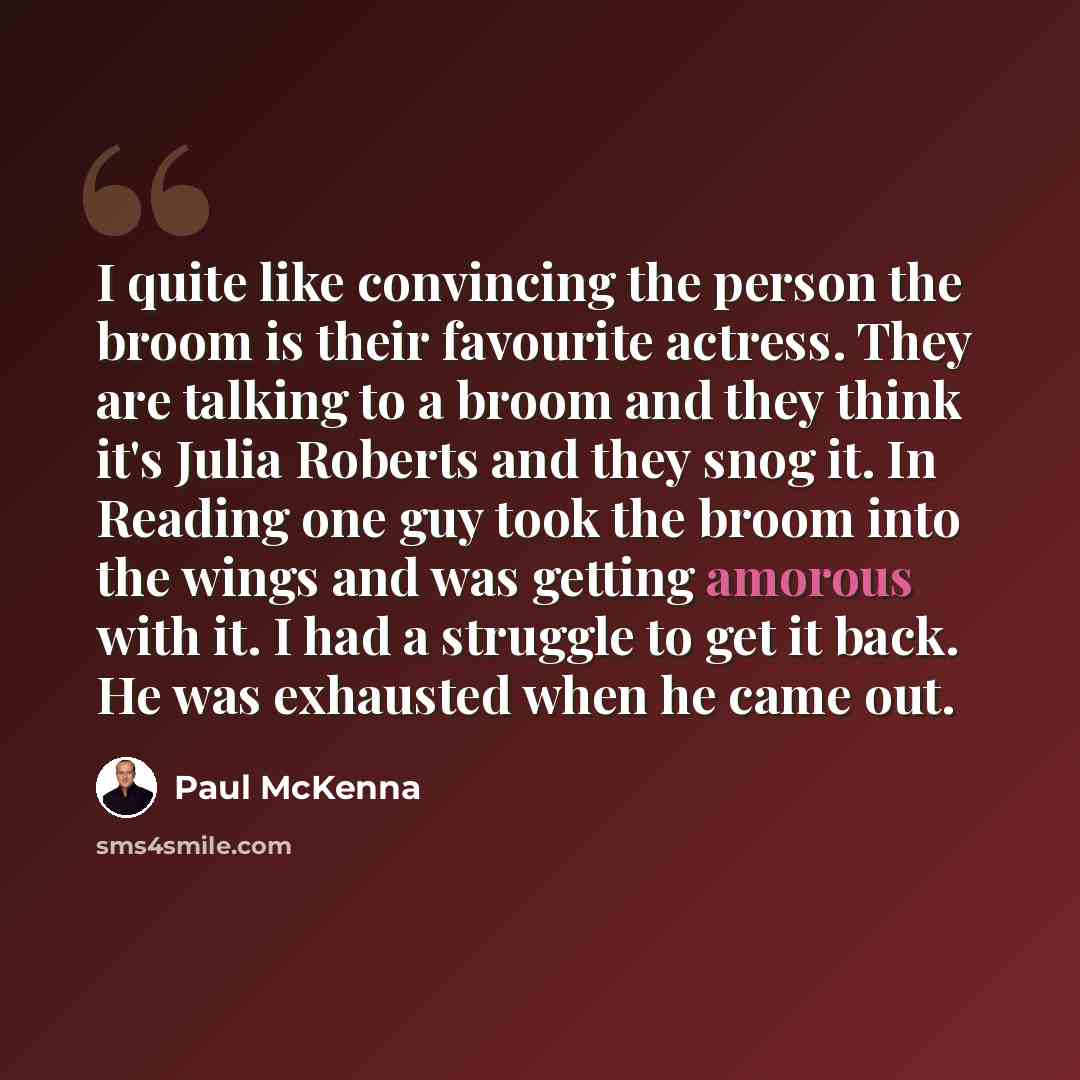 “I quite like convincing the person the broom is their favourite actress. They are talking to a broom and they think it's Julia Roberts and they snog it. In Reading one guy took the broom into the wings and was getting amorous with it. I had a struggle to get it back. He was exhausted when he came…” quote by Paul McKenna