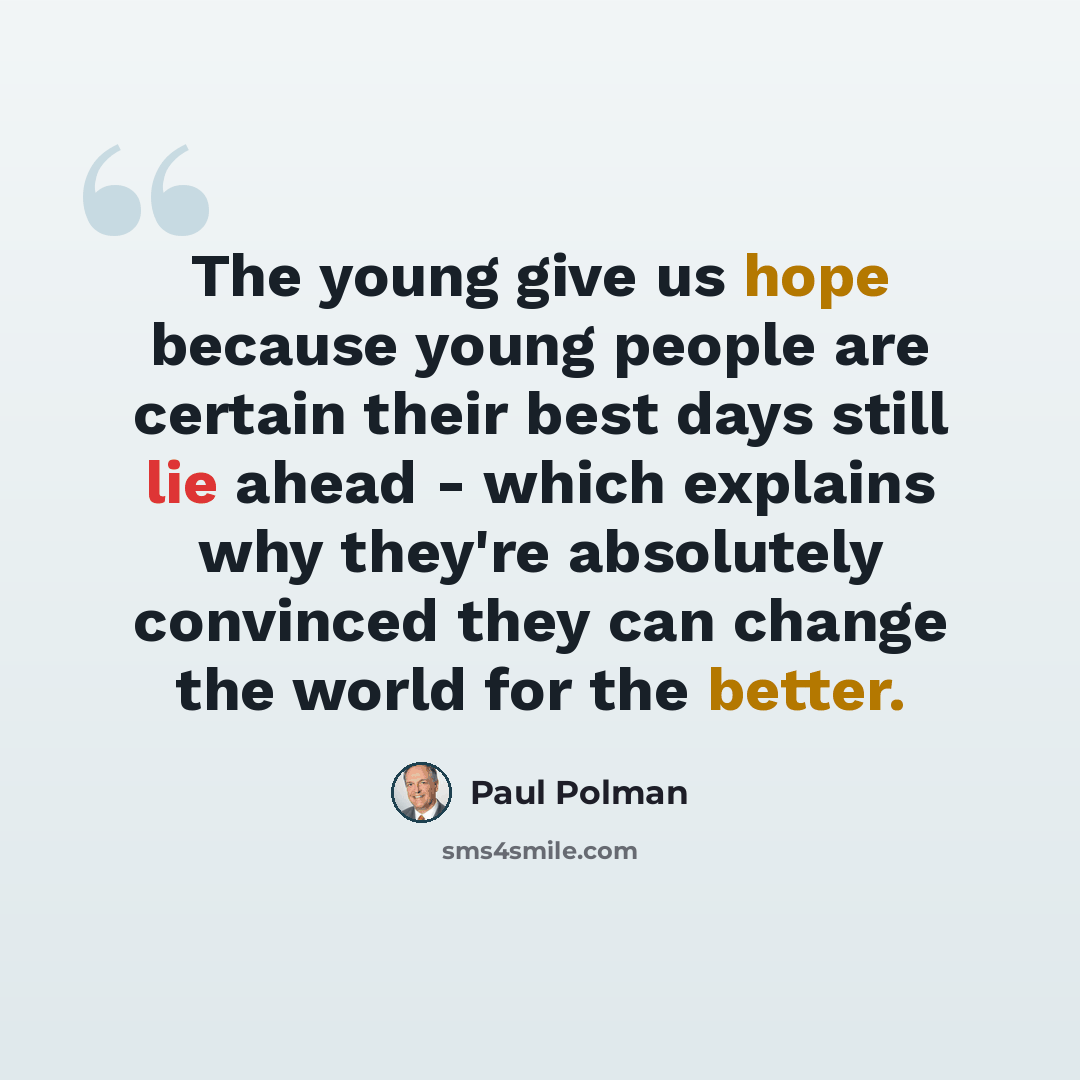 “The young give us hope because young people are certain their best days still lie ahead - which explains why they're absolutely convinced they can change the world for the better.” quote by Paul Polman
