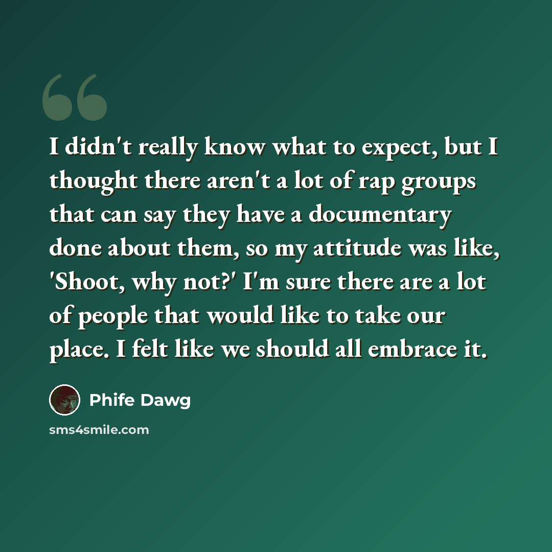 “I didn't really know what to expect, but I thought there aren't a lot of rap groups that can say they have a documentary done about them, so my attitude was like, 'Shoot, why not?' I'm sure there are a lot of people that would like to take our place. I felt like we should all embrace it.” quote by Phife Dawg
