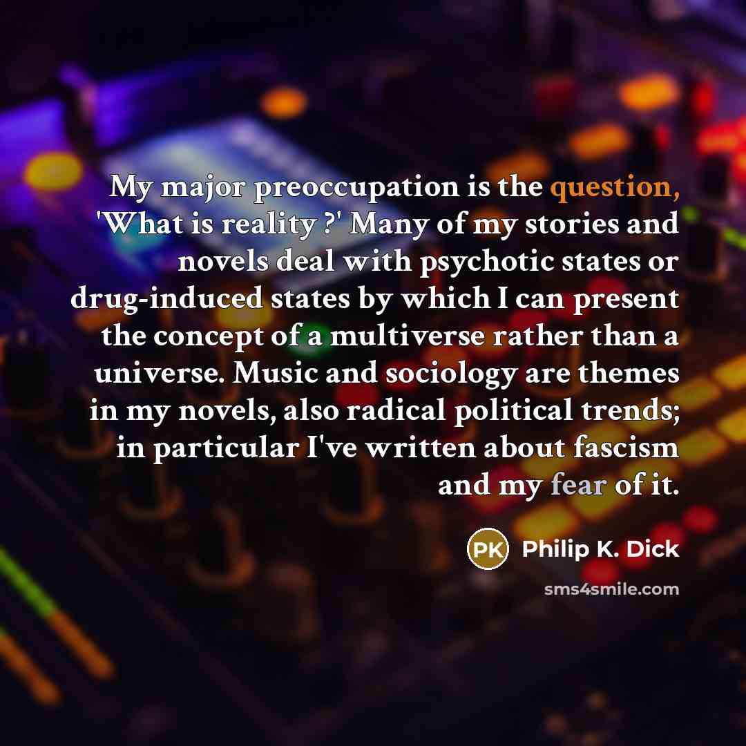 “My major preoccupation is the question, 'What is reality ?' Many of my stories and novels deal with psychotic states or drug-induced states by which I can present the concept of a multiverse rather than a universe. Music and sociology are themes in my novels, also radical political trends; in…” quote by Philip K. Dick