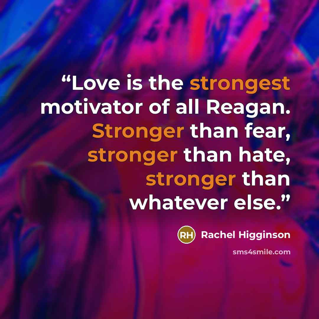 “Love is the strongest motivator of all Reagan. Stronger than fear, stronger than hate, stronger than whatever else.” quote by Rachel Higginson