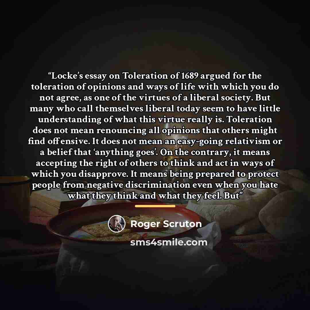“Locke’s essay on Toleration of 1689 argued for the toleration of opinions and ways of life with which you do not agree, as one of the virtues of a liberal society. But many who call themselves liberal today seem to have little understanding of what this virtue really is. Toleration does not mean…” quote by Roger Scruton