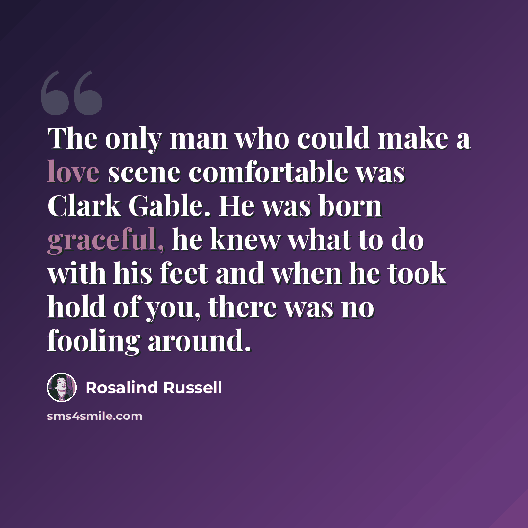 “The only man who could make a love scene comfortable was Clark Gable. He was born graceful, he knew what to do with his feet and when he took hold of you, there was no fooling around.” quote by Rosalind Russell
