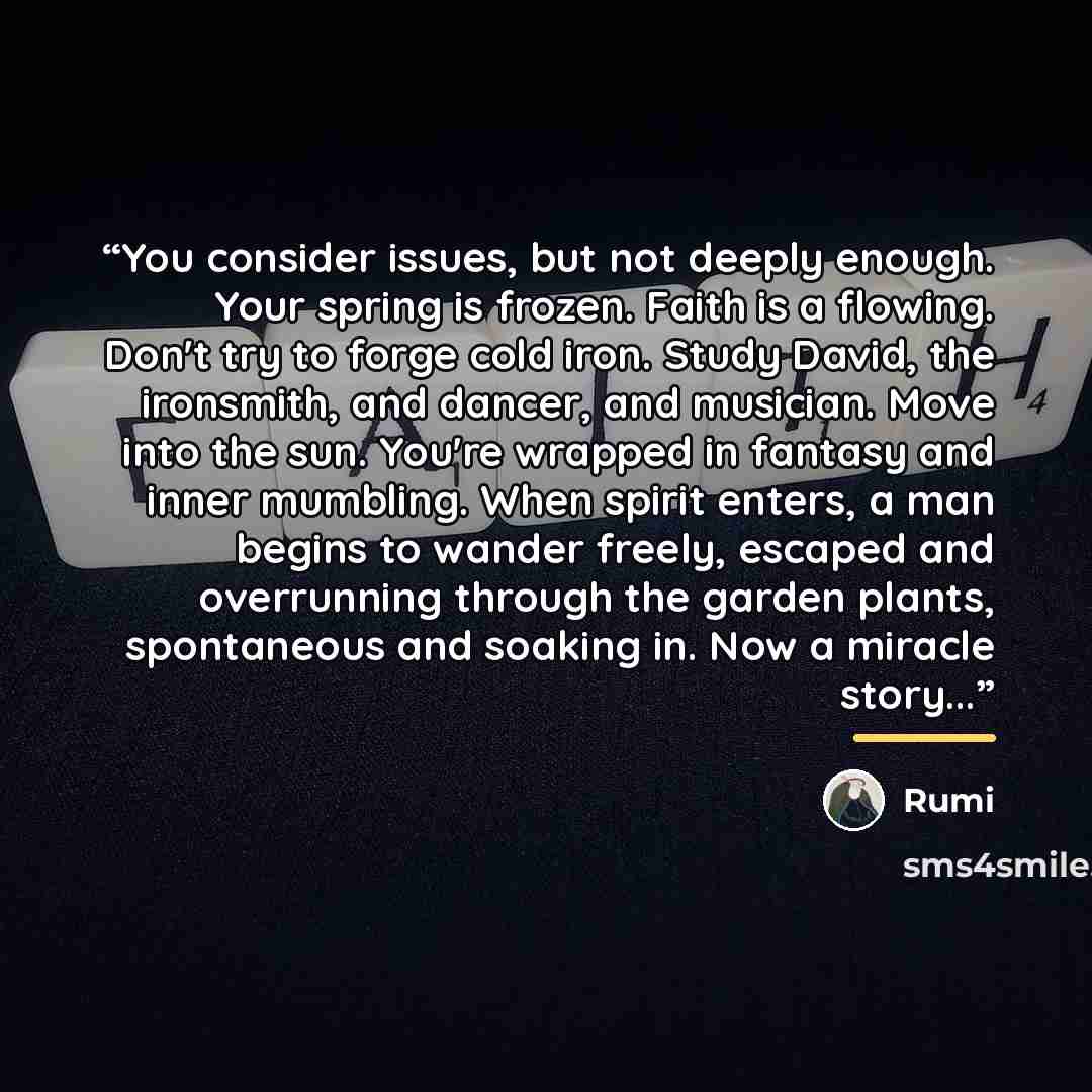 “You consider issues, but not deeply enough. Your spring is frozen. Faith is a flowing. Don't try to forge cold iron. Study David, the ironsmith, and dancer, and musician. Move into the sun. You're wrapped in fantasy and inner mumbling. When spirit enters, a man begins to wander freely, escaped and…” quote by Rumi