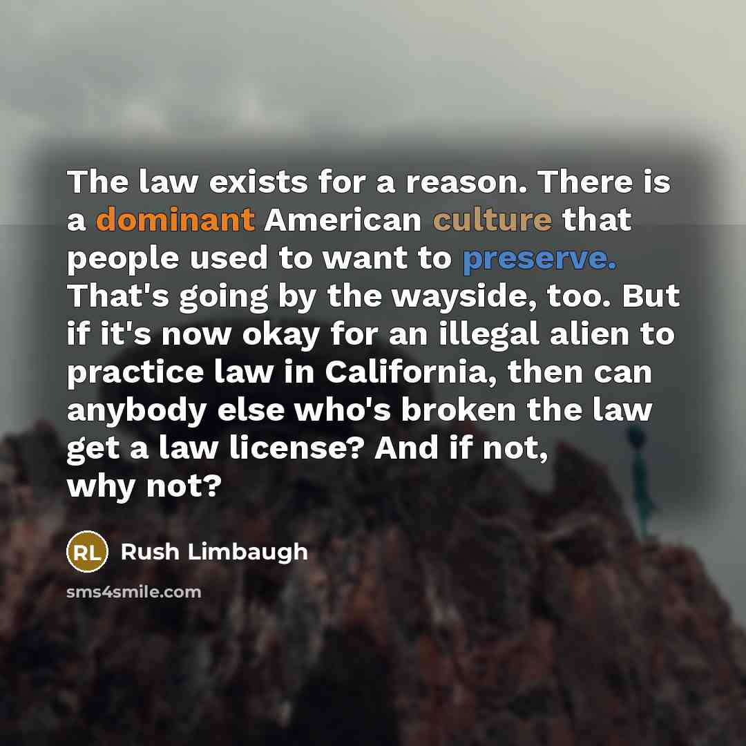 “The law exists for a reason. There is a dominant American culture that people used to want to preserve. That's going by the wayside, too. But if it's now okay for an illegal alien to practice law in California, then can anybody else who's broken the law get a law license? And if not, why not?” quote by Rush Limbaugh