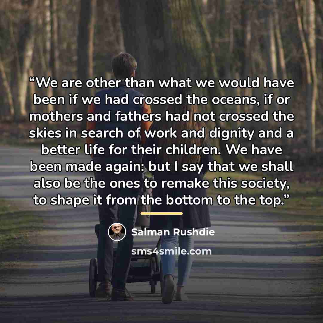 “We are other than what we would have been if we had crossed the oceans, if or mothers and fathers had not crossed the skies in search of work and dignity and a better life for their children. We have been made again: but I say that we shall also be the ones to remake this society, to shape it from…” quote by Salman Rushdie
