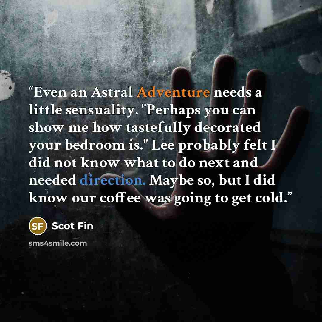 “Even an Astral Adventure needs a little sensuality. "Perhaps you can show me how tastefully decorated your bedroom is." Lee probably felt I did not know what to do next and needed direction. Maybe so, but I did know our coffee was going to get cold.” quote by Scot Fin