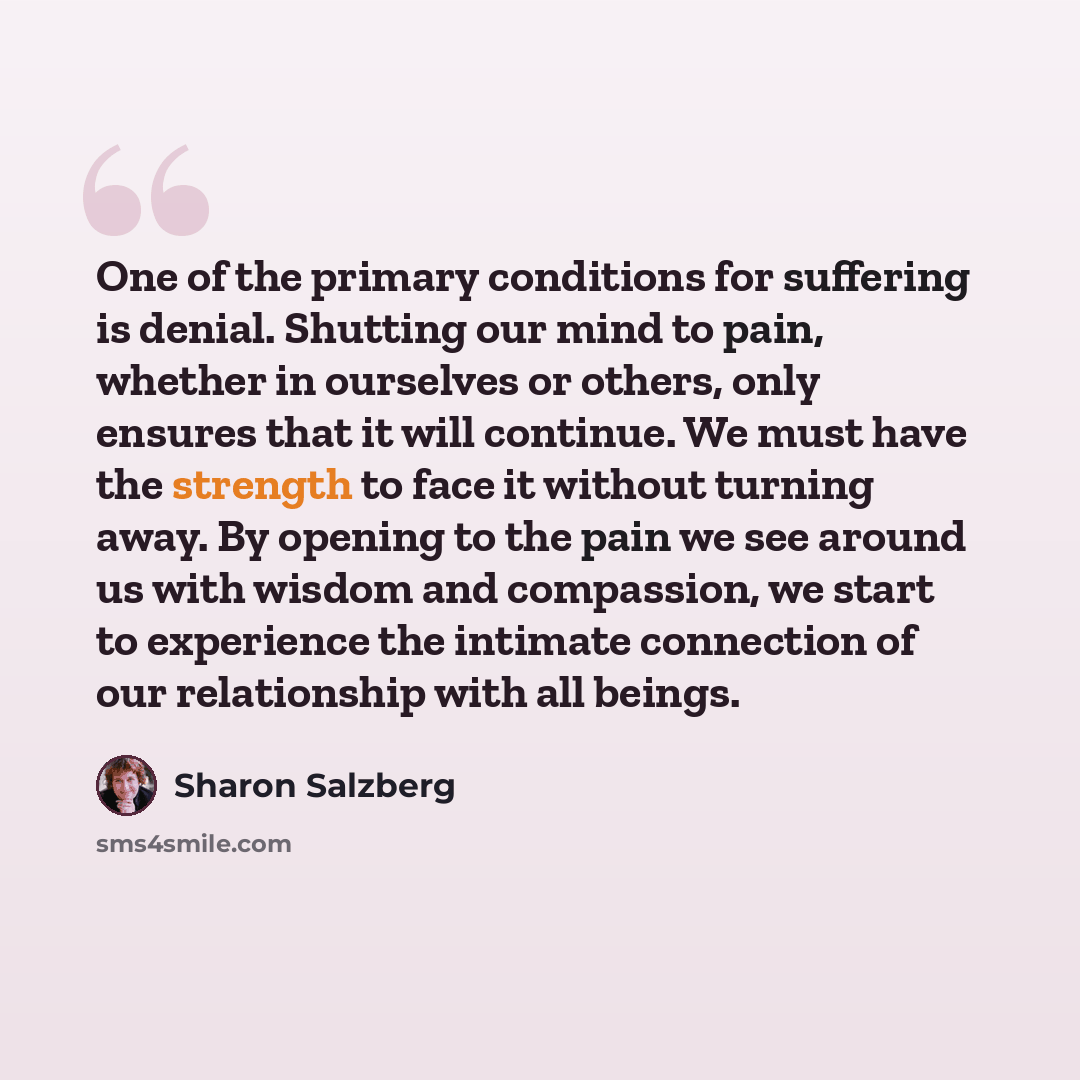 “One of the primary conditions for suffering is denial. Shutting our mind to pain, whether in ourselves or others, only ensures that it will continue. We must have the strength to face it without turning away. By opening to the pain we see around us with wisdom and compassion, we start to…” quote by Sharon Salzberg