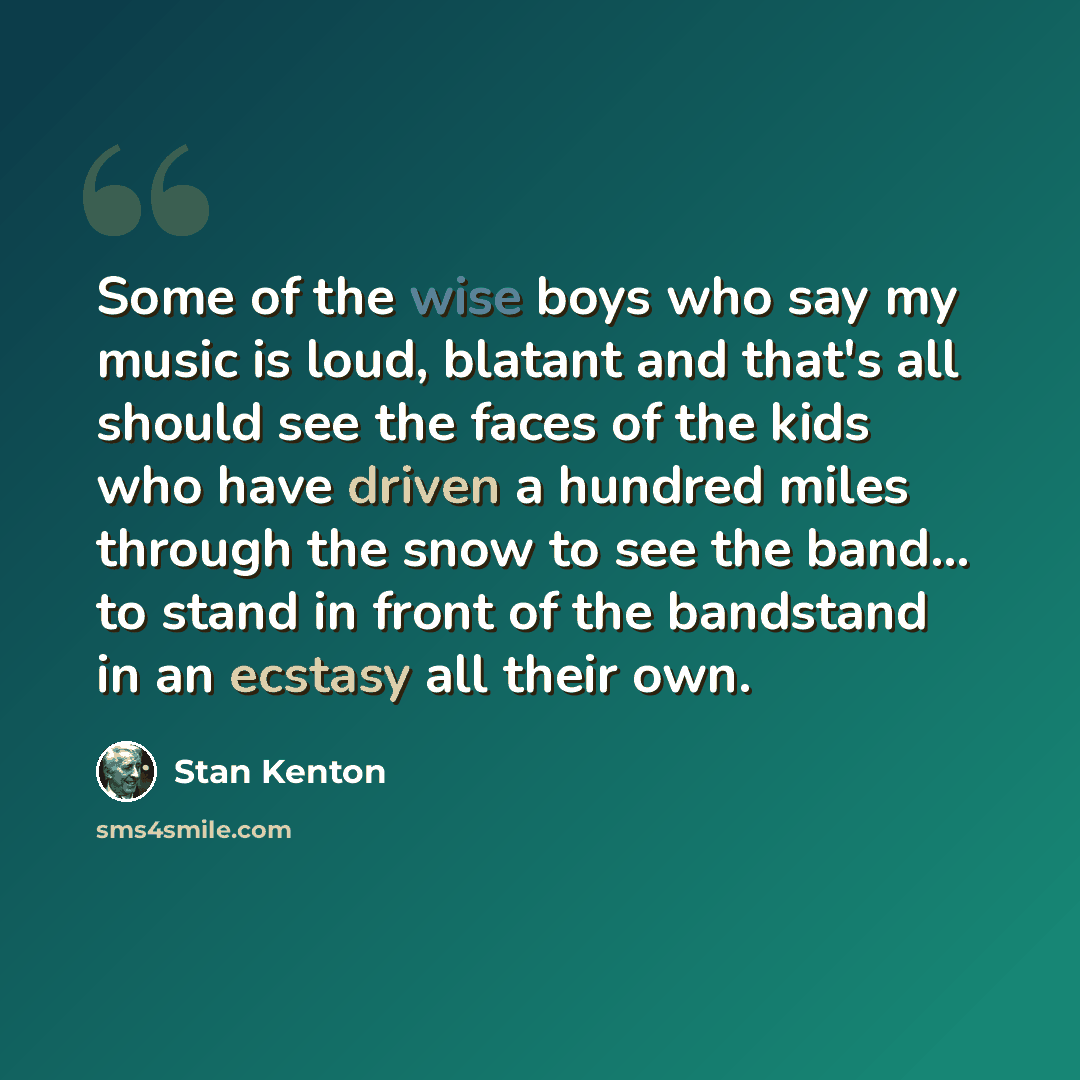 “Some of the wise boys who say my music is loud, blatant and that's all should see the faces of the kids who have driven a hundred miles through the snow to see the band... to stand in front of the bandstand in an ecstasy all their own.” quote by Stan Kenton