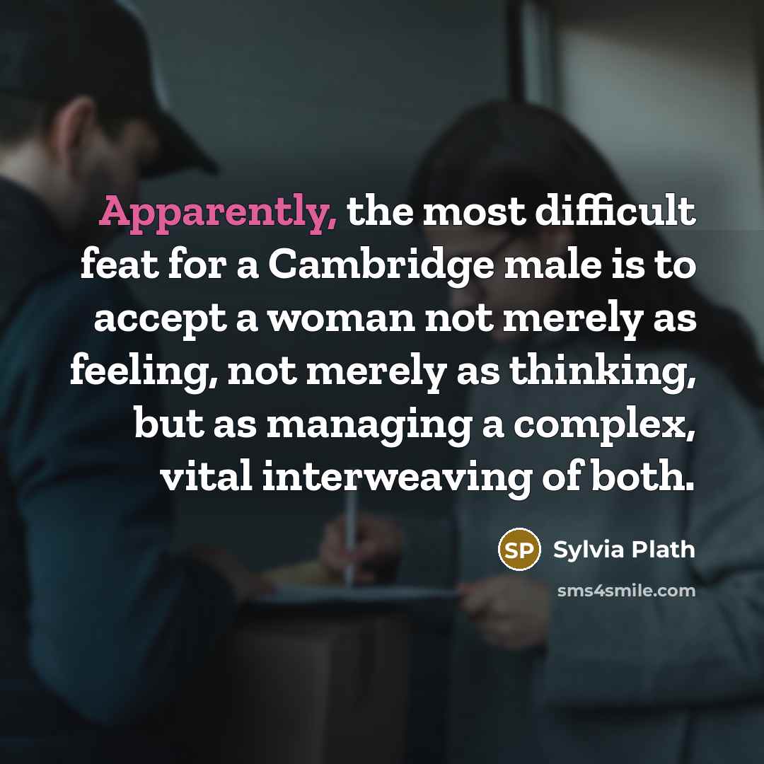 “Apparently, the most difficult feat for a Cambridge male is to accept a woman not merely as feeling, not merely as thinking, but as managing a complex, vital interweaving of both.” quote by Sylvia Plath