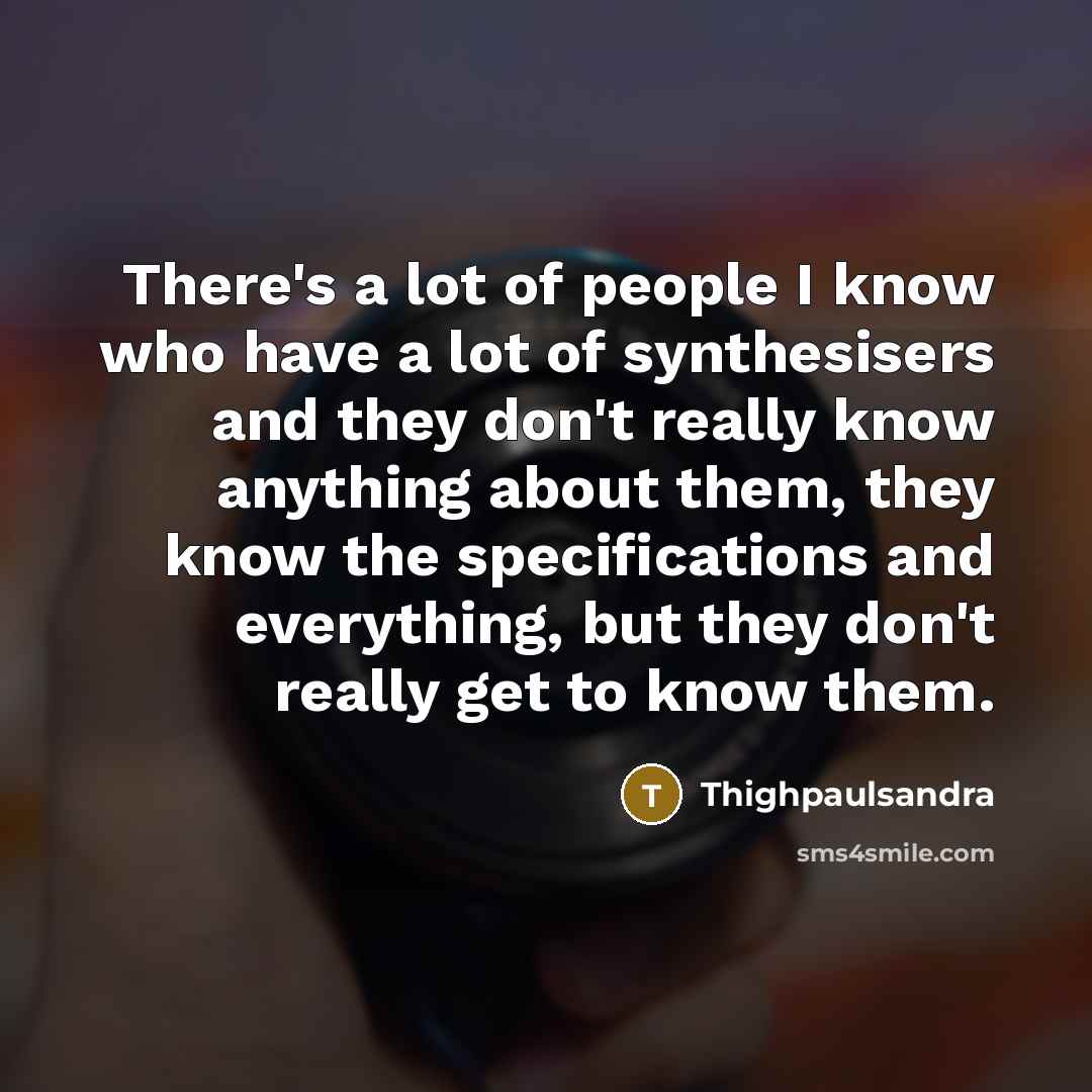 “There's a lot of people I know who have a lot of synthesisers and they don't really know anything about them, they know the specifications and everything, but they don't really get to know them.” quote by Thighpaulsandra