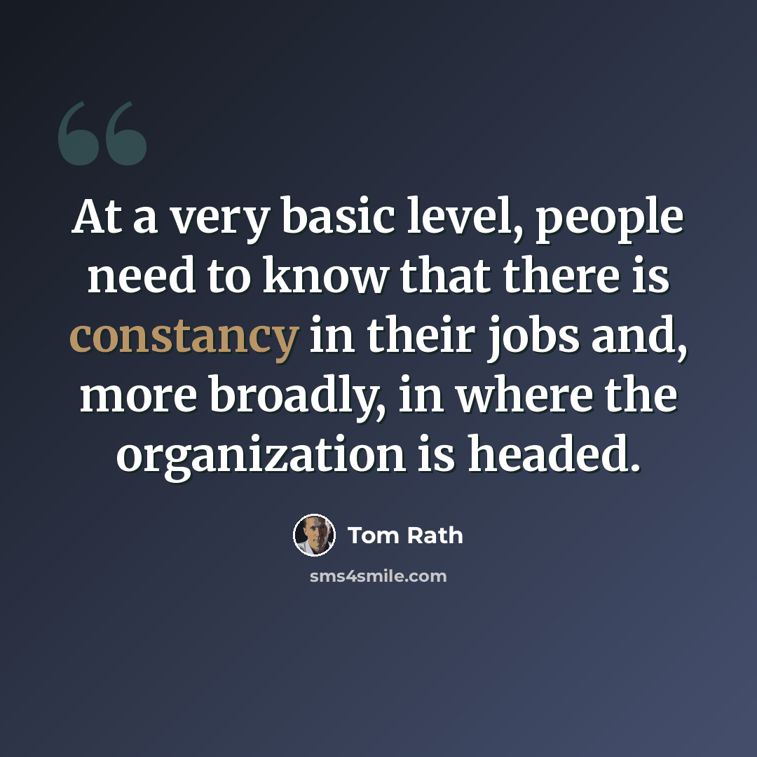 “At a very basic level, people need to know that there is constancy in their jobs and, more broadly, in where the organization is headed.” quote by Tom Rath