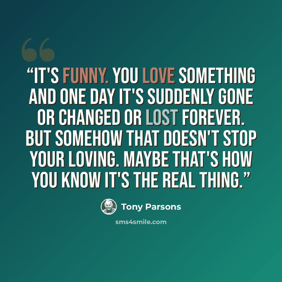 “It's funny. You love something and one day it's suddenly gone or changed or lost forever. But somehow that doesn't stop your loving. Maybe that's how you know it's the real thing.” quote by Tony Parsons