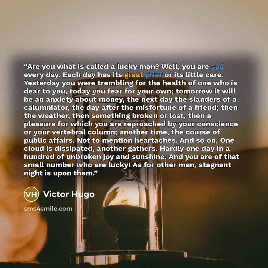 “Are you what is called a lucky man? Well, you are sad every day. Each day has its great grief or its little care. Yesterday you were trembling for the health of one who is dear to you, today you fear for your own; tomorrow it will be an anxiety about money, the next day the slanders of a…” quote by Victor Hugo