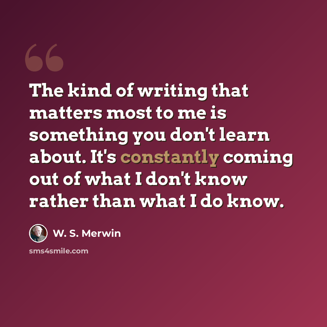 “The kind of writing that matters most to me is something you don't learn about. It's constantly coming out of what I don't know rather than what I do know.” quote by W. S. Merwin