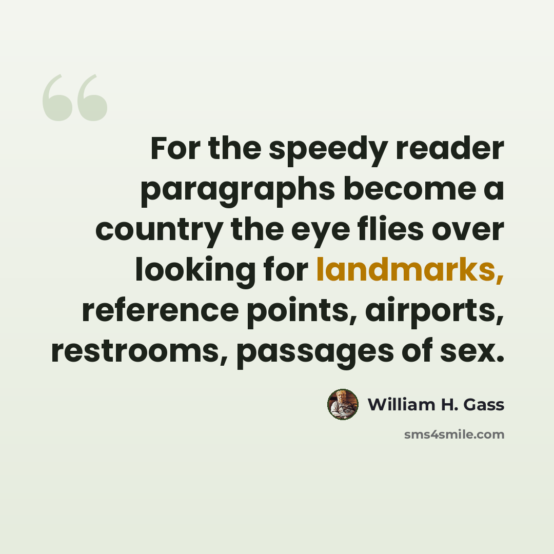 “For the speedy reader paragraphs become a country the eye flies over looking for landmarks, reference points, airports, restrooms, passages of sex.” quote by William H. Gass