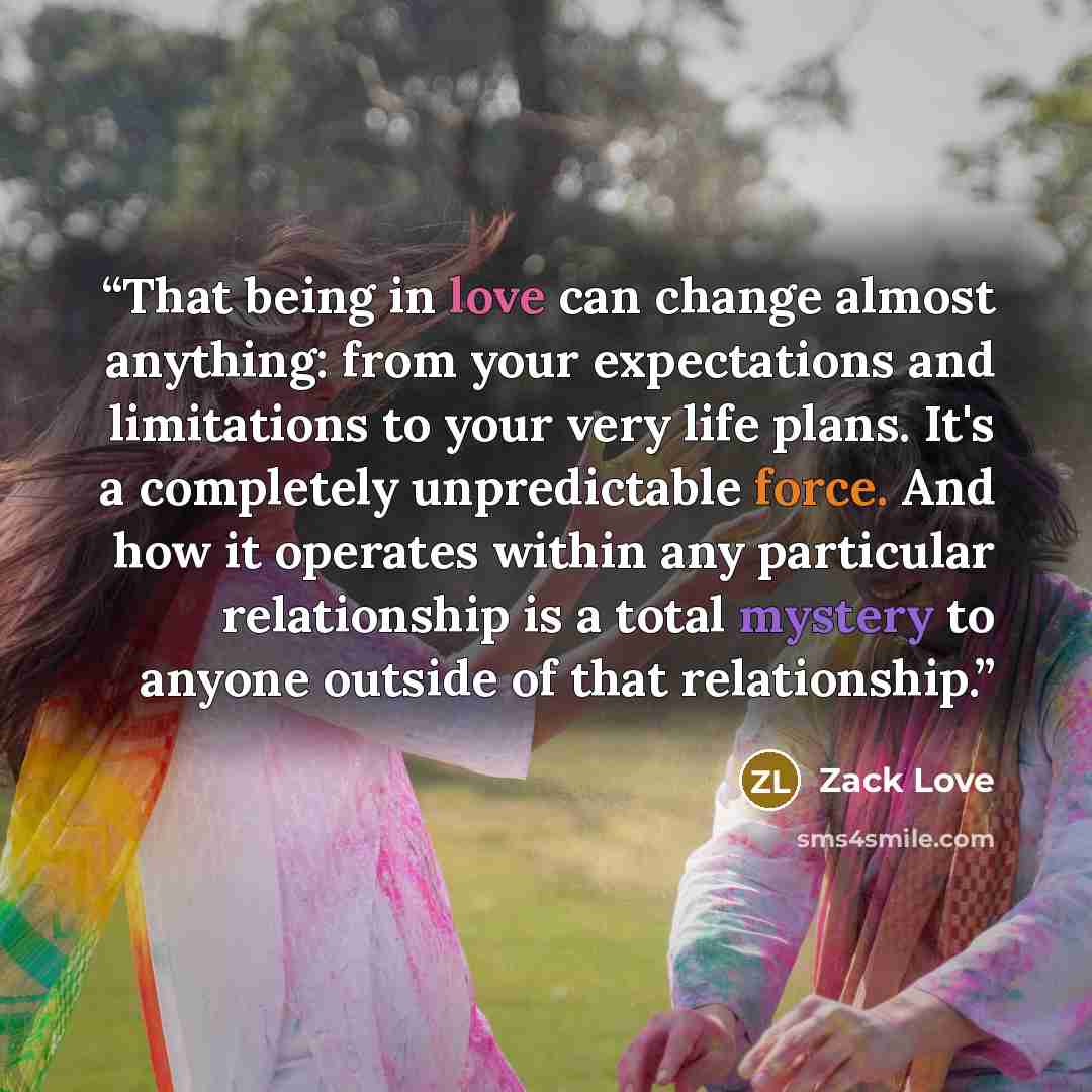 “That being in love can change almost anything: from your expectations and limitations to your very life plans. It's a completely unpredictable force. And how it operates within any particular relationship is a total mystery to anyone outside of that relationship.” quote by Zack Love