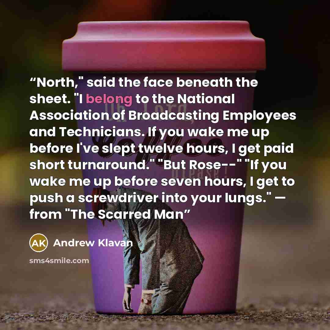 “North," said the face beneath the sheet. "I belong to the National Association of Broadcasting Employees and Technicians. If you wake me up before I've slept twelve hours, I get paid short turnaround." "But Rose--" "If you wake me up before seven hours, I get to push a screwdriver into your…” quote by Andrew Klavan