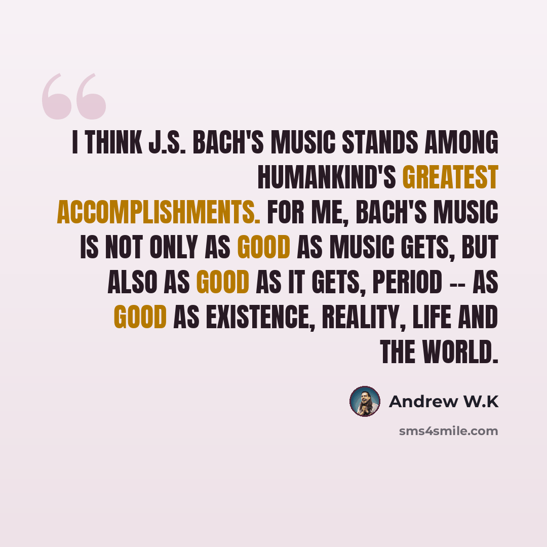 “I think J.S. Bach's music stands among humankind's greatest accomplishments. For me, Bach's music is not only as good as music gets, but also as good as it gets, period -- as good as existence, reality, life and the world.” quote by Andrew W.K