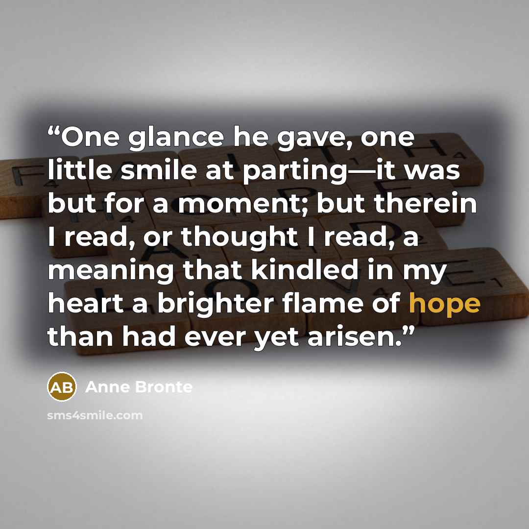 “One glance he gave, one little smile at parting—it was but for a moment; but therein I read, or thought I read, a meaning that kindled in my heart a brighter flame of hope than had ever yet arisen.” quote by Anne Brontë