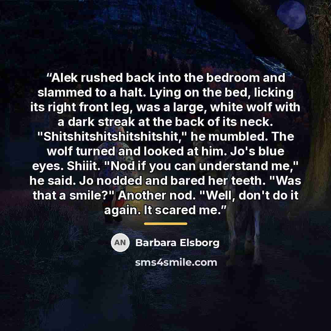“Alek rushed back into the bedroom and slammed to a halt. Lying on the bed, licking its right front leg, was a large, white wolf with a dark streak at the back of its neck. "Shitshitshitshitshitshit," he mumbled. The wolf turned and looked at him. Jo's blue eyes. Shiiit. "Nod if you can understand…” quote by Barbara Elsborg