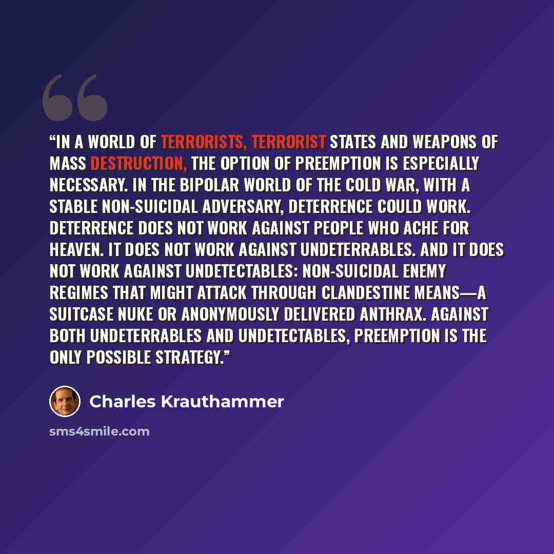 “In a world of terrorists, terrorist states and weapons of mass destruction, the option of preemption is especially necessary. In the bipolar world of the Cold War, with a stable non-suicidal adversary, deterrence could work. Deterrence does not work against people who ache for heaven. It does not…” quote by Charles Krauthammer